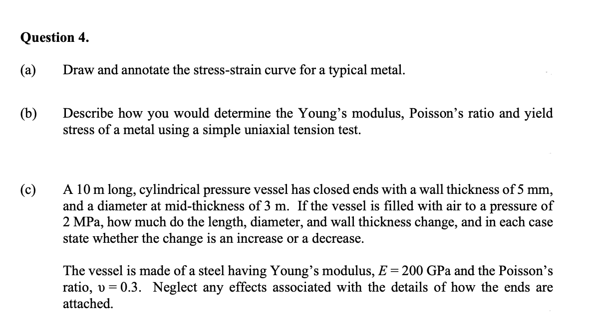 Question 4.
(a)
Draw and annotate the stress-strain curve for a typical metal.
Describe how you would determine the Young's modulus, Poisson's ratio and yield
stress of a metal using a simple uniaxial tension test.
(b)
A 10 m long, cylindrical pressure vessel has closed ends with a wall thickness of 5 mm,
and a diameter at mid-thickness of 3 m. If the vessel is filled with air to a pressure of
2 MPa, how much do the length, diameter, and wall thickness change, and in each case
state whether the change is an increase or a decrease.
(c)
The vessel is made of a steel having Young's modulus, E = 200 GPa and the Poisson's
ratio, v = 0.3. Neglect any effects associated with the details of how the ends are
attached.

