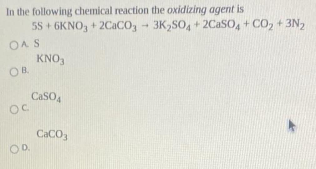 In the following chemical reaction the oxidizing agent is
5S+6KNO3 + 2CACO3 3K,SO4+ 2CASO + CO2+3N2
OA. S
KNO3
OB.
3K2SO4 + 2CASO,+ CO2 + 3N2
1.
CaSO4
OC
CACO3
OD.
