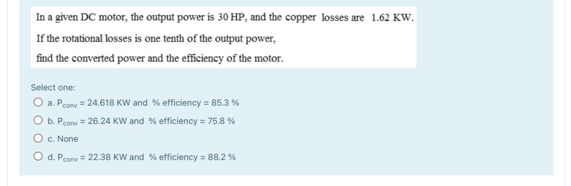 In a given DC motor, the output power is 30 HP, and the copper losses are 1.62 KW.
If the rotational losses is one tenth of the output power,
find the converted power and the efficiency of the motor.
Select one:
O a. Pcony = 24.618 KW and % efficiency = 85.3 %
O b. Pcony = 26.24 KW and % efficiency = 75.8 %
O c. None
O d. Pcony = 22.38 KW and % efficiency = 88.2 %
