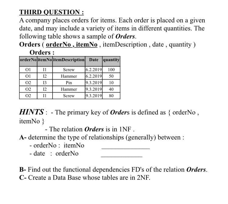 THIRD QUESTION :
A company places orders for items. Each order is placed on a given
date, and may include a variety of items in different quantities. The
following table shows a sample of Orders.
Orders ( orderNo , itemNo , itemDescription, date , quantity)
Orders :
orderNo itemNoitemDescription Date quantity
01
6.2.2019 100
6.2.2019
9.3.2019
9.3.2019
9.3.2019
Il
Screw
01
12
Hammer
50
02
13
Pin
10
02
12
Hammer
40
02
II
Screw
80
HINTS: - The primary key of Orders is defined as { orderNo,
itemNo}
- The relation Orders is in 1NF.
A- determine the type of relationships (generally) between:
- orderNo : itemNo
- date : orderNo
B- Find out the functional dependencies FD's of the relation Orders.
C- Create a Data Base whose tables are in 2NF.

