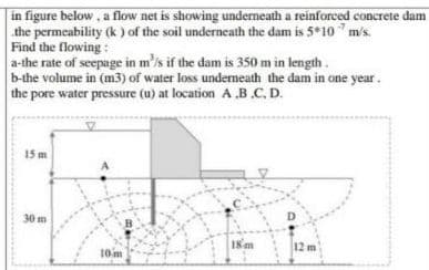 in figure below, a flow net is showing underneath a reinforced concrete dam
the permeability (k ) of the soil underneath the dam is 5 10 " m/s.
Find the flowing:
a-the rate of seepage in m'is if the dam is 350 m in length.
b-the volume in (m3) of water loss undermeath the dam in one year.
the pore water pressure (u) at location A B.C. D.
15 m
A
30 m
18m
12 m
10 m
