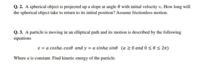 Q. 2. A spherical object is projected up a slope at angle 0 with initial velocity v. How long will
the spherical object take to return to its initial position? Assume frictionless motion.
Q. 3. A particle is moving in an elliptical path and its motion is described by the following
equations
x = a cosha.cose and y = a sinha sine (a 20 and 0 s 0< 2n)
Where a is constant. Find kinetic energy of the particle.
