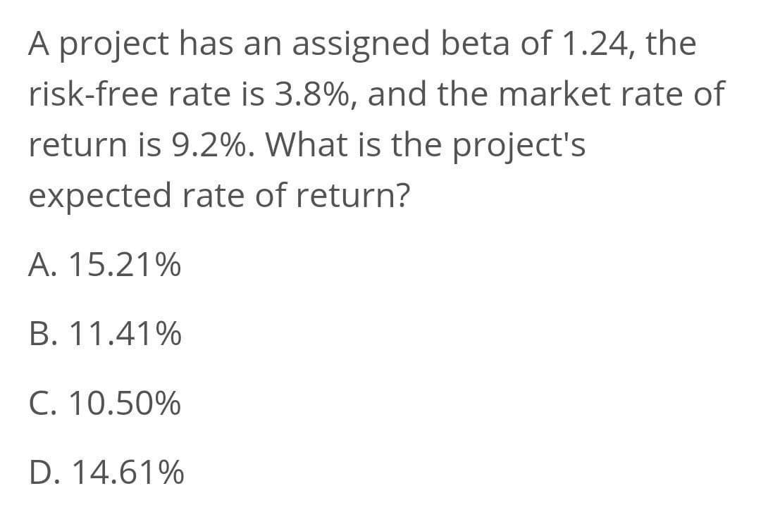A project has an assigned beta of 1.24, the
risk-free rate is 3.8%, and the market rate of
return is 9.2%. What is the project's
expected rate of return?
A. 15.21%
B. 11.41%
C. 10.50%
D. 14.61%
