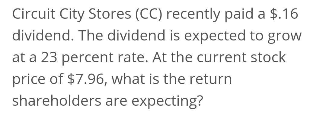 Circuit City Stores (CC) recently paid a $.16
dividend. The dividend is expected to grow
at a 23 percent rate. At the current stock
price of $7.96, what is the return
shareholders are expecting?
