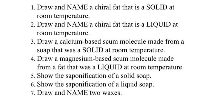 1. Draw and NAME a chiral fat that is a SOLID at
room temperature.
2. Draw and NAME a chiral fat that is a LIQUID at
room temperature.
3. Draw a calcium-based scum molecule made from a
soap that was a SOLID at room temperature.
4. Draw a magnesium-based scum molecule made
from a fat that was a LIQUID at room temperature.
5. Show the saponification of a solid soap.
6. Show the saponification of a liquid soap.
7. Draw and NAME two waxes.
