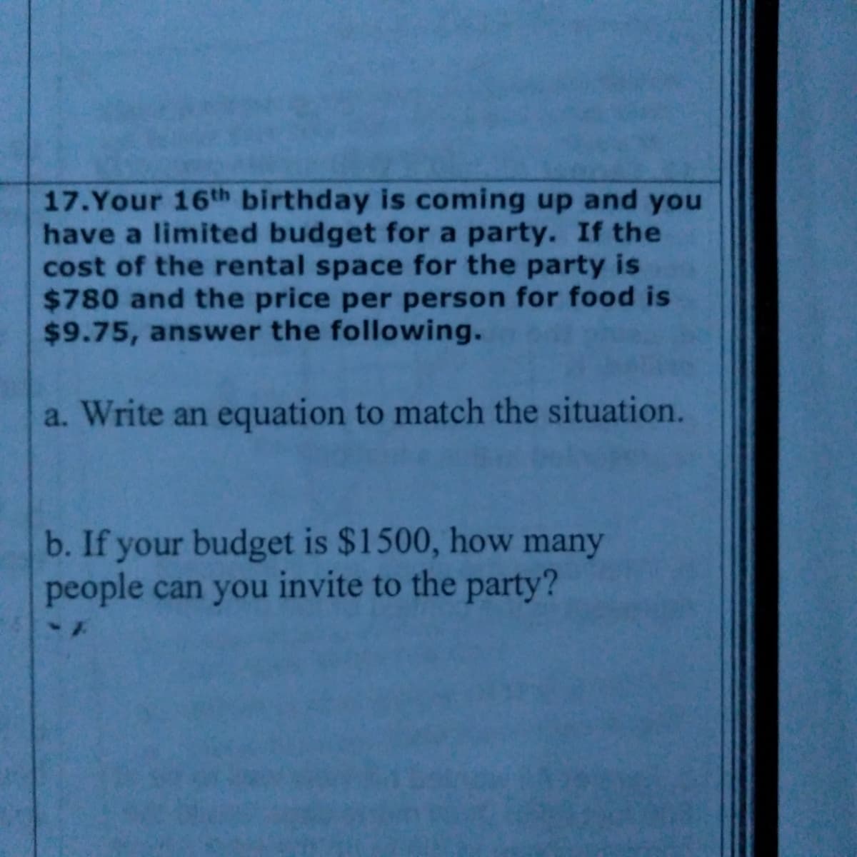 17.Your 16th birthday is coming up and you
have a limited budget for a party. If the
cost of the rental space for the party is
$780 and the price per person for food is
$9.75, answer the following.
a. Write an equation to match the situation.
b. If your budget is $1500, how many
people can you invite to the party?
1-
