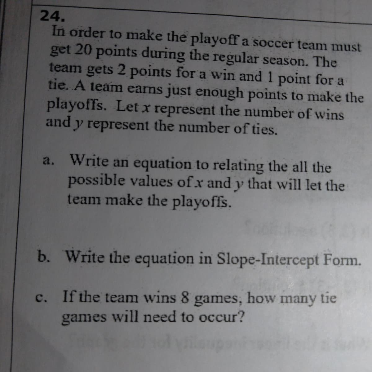 24.
In order to make the playoff a soccer team must
get 20 points during the regular season. The
team gets 2 points for a win and 1 point for a
tie. A team eams just enough points to make the
playoffs. Let x represent the number of wins
and y represent the number of ties.
a. Write an equation to relating the all the
possible values of x and y that will let the
team make the playoffs.
b. Write the equation in Slope-Intercept Form.
c. If the team wins 8 games, how many tie
games will need to occur?
