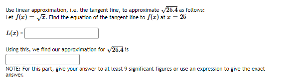 Use linear approximation, i.e. the tangent line, to approximate √25.4 as follows:
Let f(x) = √. Find the equation of the tangent line to f(x) at z = 25
L(x) =
Using this, we find our approximation for √25.4 is
NOTE: For this part, give your answer to at least 9 significant figures or use an expression to give the exact
answer.