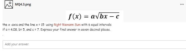 MQ4.3.png
...
f(x) = avbx – c
%3D
the x -axis and the line x = 15 using Right Riemann Sum with 6 equal intervals
if a = 4.08, b= 5. and c = 7. Express your final answer in seven decimal places.
Add your answer
