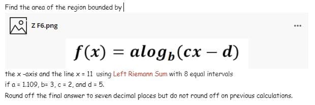 Find the area of the region bounded by|
Z F6.png
...
f(x) = alog,(cx
— d)
- d)
the x -axis and the line x = 11 using Left Riemann Sum with 8 equal intervals
if a = 1.109, b- 3, c = 2, and d = 5.
Round off the final answer to seven decimal places but do not round off on previous calculations.
