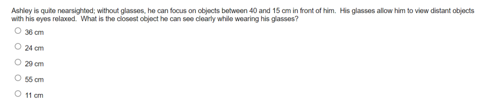Ashley is quite nearsighted; without glasses, he can focus on objects between 40 and 15 cm in front of him. His glasses allow him to view distant objects
with his eyes relaxed. What is the closest object he can see clearly while wearing his glasses?
O 36 cm
O 24 cm
29 cm
55 cm
O 11 cm
