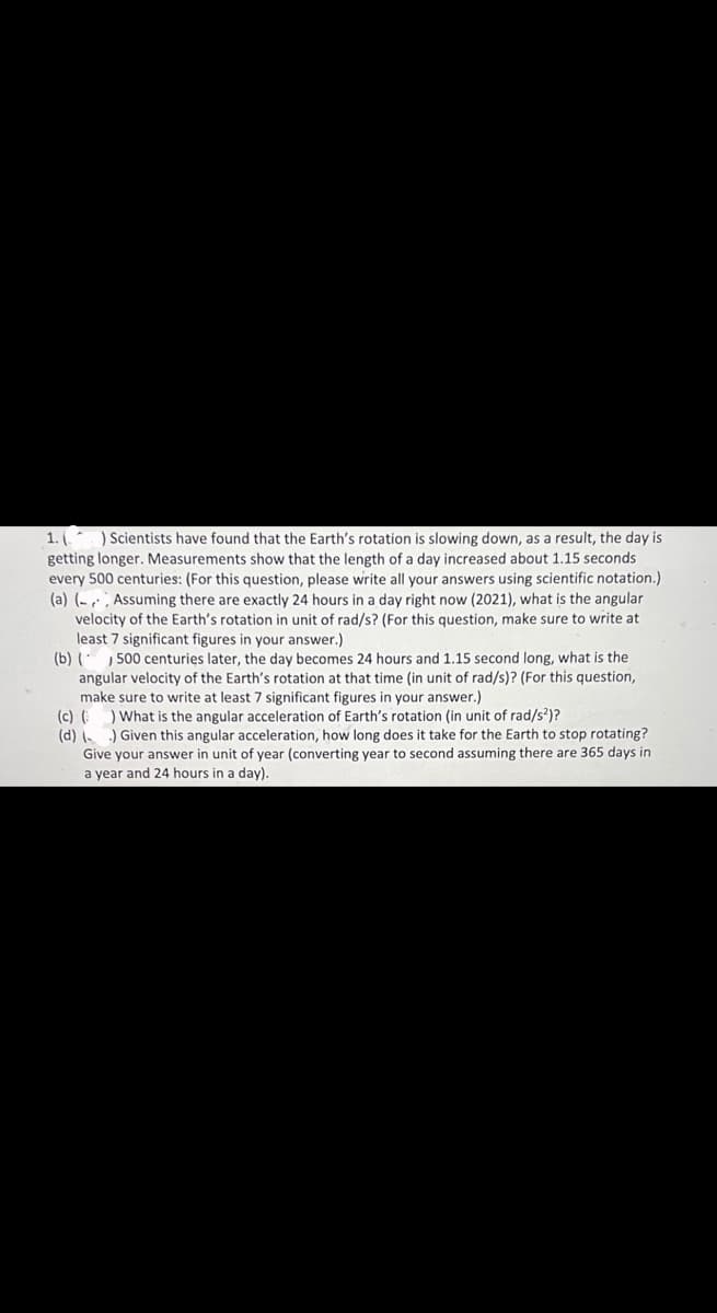 ) Scientists have found that the Earth's rotation is slowing down, as a result, the day is
1. (
getting longer. Measurements show that the length of a day increased about 1.15 seconds
every 500 centuries: (For this question, please write all your answers using scientific notation.)
(a) (- , Assuming there are exactly 24 hours in a day right now (2021), what is the angular
velocity of the Earth's rotation in unit of rad/s? (For this question, make sure to write at
least 7 significant figures in your answer.)
(b) ( , 500 centuries later, the day becomes 24 hours and 1.15 second long, what is the
angular velocity of the Earth's rotation at that time (in unit of rad/s)? (For this question,
make sure to write at least 7 significant figures in your answer.)
(c) (
) What is the angular acceleration of Earth's rotation (in unit of rad/s²)?
) Given this angular acceleration, how long does it take for the Earth to stop rotating?
(d) (-
Give your answer in unit of year (converting year to second assuming there are 365 days in
a year and 24 hours in a day).
