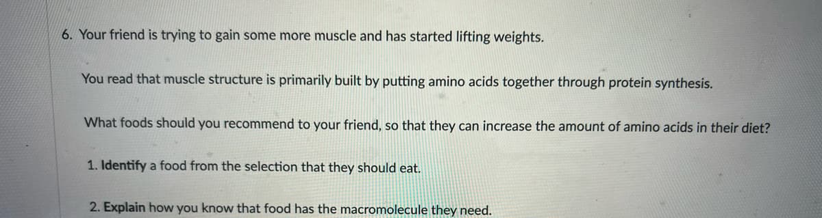 6. Your friend is trying to gain some more muscle and has started lifting weights.
You read that muscle structure is primarily built by putting amino acids together through protein synthesis.
What foods should you recommend to your friend, so that they can increase the amount of amino acids in their diet?
1. Identify a food from the selection that they should eat.
2. Explain how you know that food has the macromolecule they need.