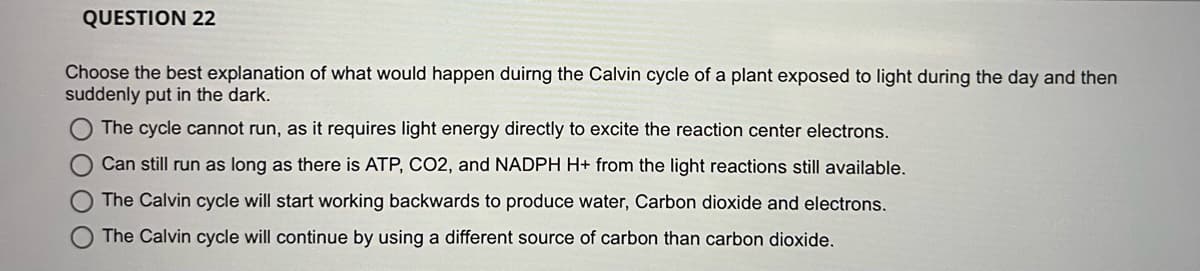 QUESTION 22
Choose the best explanation of what would happen duirng the Calvin cycle of a plant exposed to light during the day and then
suddenly put in the dark.
The cycle cannot run, as it requires light energy directly to excite the reaction center electrons.
Can still run as long as there is ATP, CO2, and NADPH H+ from the light reactions still available.
The Calvin cycle will start working backwards to produce water, Carbon dioxide and electrons.
The Calvin cycle will continue by using a different source of carbon than carbon dioxide.
