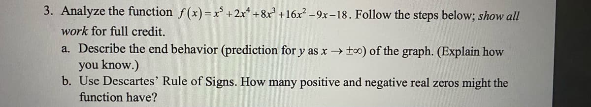 3. Analyze the function f(x)=x' +2x* +8x +16x -9x-18. Follow the steps below; show all
work for full credit.
a. Describe the end behavior (prediction for y as x→too) of the graph. (Explain how
you know.)
b. Use Descartes' Rule of Signs. How many positive and negative real zeros might the
function have?
