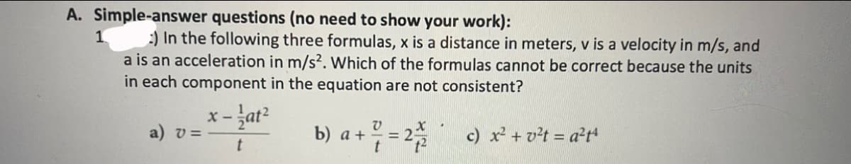 A. Simple-answer questions (no need to show your work):
:) In the following three formulas, x is a distance in meters, v is a velocity in m/s, and
a is an acceleration in m/s². Which of the formulas cannot be correct because the units
in each component in the equation are not consistent?
- žat?
a) v =
b) а +
= 2
c) x + vt = a²t
