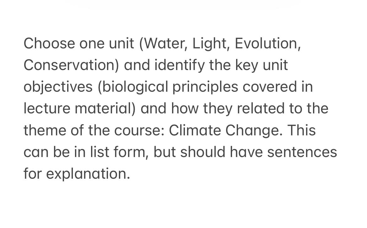 Choose one unit (Water, Light, Evolution,
Conservation) and identify the key unit
objectives (biological principles covered in
lecture material) and how they related to the
theme of the course: Climate Change. This
can be in list form, but should have sentences
for explanation.
