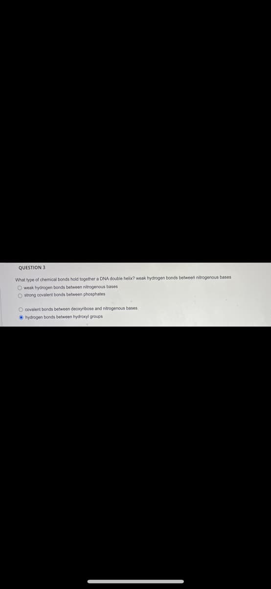 QUESTION 3
What type of chemical bonds hold together a DNA double helix? weak hydrogen bonds between nitrogenous bases
O weak hydrogen bonds between nitrogenous bases
O strong covalent bonds between phosphates
O covalent bonds between deoxyribose and nitrogenous bases
O hydrogen bonds between hydroxyl groups
