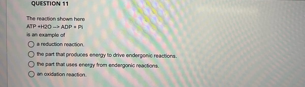 QUESTION 11
The reaction shown here
ATP +H2O --> ADP + Pi
is an example of
a reduction reaction.
the part that produces energy to drive endergonic reactions.
the part that uses energy from endergonic reactions.
an oxidation reaction.
O O
