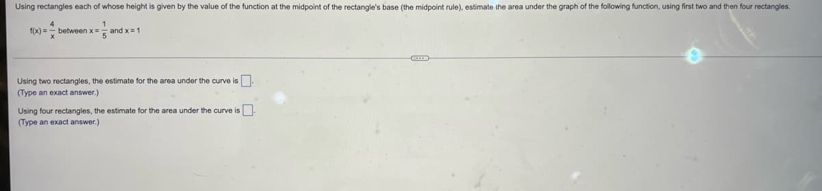 Using rectangles each of whose height is given by the value of the function at the midpoint of the rectangle's base (the midpoint rule), estimate the area under the graph of the following function, using first two and then four rectangles.
4
between x=E
1
f(x) =
and x = 1
Using two rectangles, the estimate for the area under the curve is.
(Type an exact answer.)
Using four rectangles, the estimate for the area under the curve is
(Type an exact answer.)
