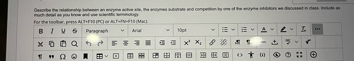 Describe the relationship between an enzyme active site, the enzymes substrate and competition by one of the enzyme inhibitors we discussed in class. Include as
much detail as you know and use scientific terminology.
For the toolbar, press ALT+F10 (PC) or ALT+FN+F10 (Mac).
I U
...
Paragraph
Arial
10pt
* ロ
Q
E = = =
へ
田
田田用图
田用因
田
