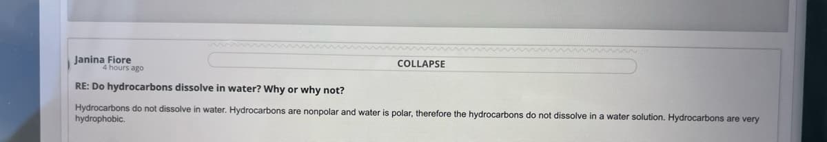 Janina Fiore
COLLAPSE
4 hours ago
RE: Do hydrocarbons dissolve in water? Why or why not?
Hydrocarbons do not dissolve in water. Hydrocarbons are nonpolar and water is polar, therefore the hydrocarbons do not dissolve in a water solution. Hydrocarbons are very
hydrophobic.