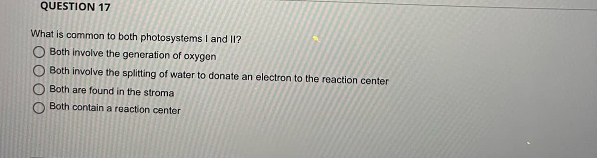 QUESTION 17
What is common to both photosystems I and II?
Both involve the generation of oxygen
Both involve the splitting of water to donate an electron to the reaction center
O Both are found in the stroma
Both contain a reaction center
