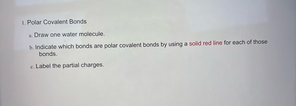 1. Polar Covalent Bonds
a. Draw one water molecule.
b. Indicate which bonds are polar covalent bonds by using a solid red line for each of those
bonds.
c. Label the partial charges.