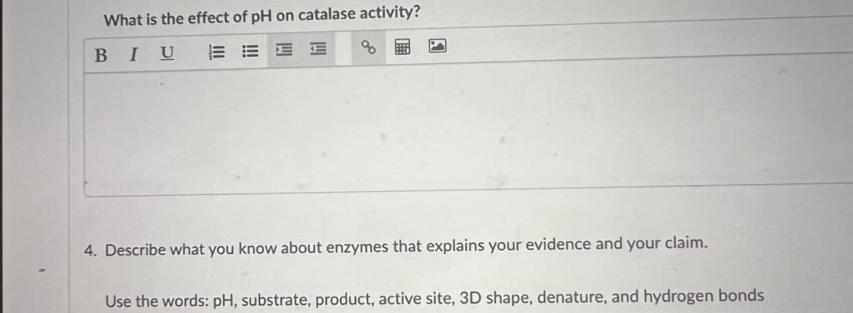What is the effect of pH on catalase activity?
BIU
EE E
4. Describe what you know about enzymes that explains your evidence and your claim.
Use the words: pH, substrate, product, active site, 3D shape, denature, and hydrogen bonds