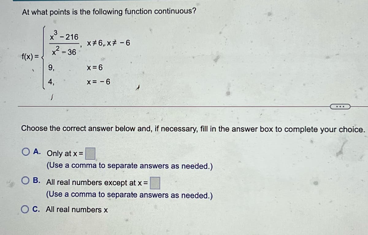 At what points is the following function continuous?
X-216
x# 6, x - 6
x - 36
f(x) =
9,
X=6
X= - 6
Choose the correct answer below and, if necessary, fill in the answer box to complete your choice.
O A. Only at x =
(Use a comma to separate answers as needed.)
B. All real numbers except at x =
(Use a comma to separate answers as needed.)
O C. All real numbers x
