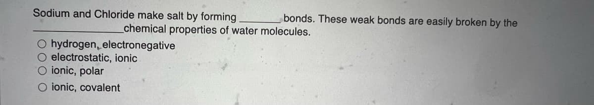 Sodium and Chloride make salt by forming
bonds. These weak bonds are easily broken by the
chemical properties of water molecules.
CO hydrogen, electronegative
O electrostatic, ionic
O ionic, polar
O ionic, covalent

