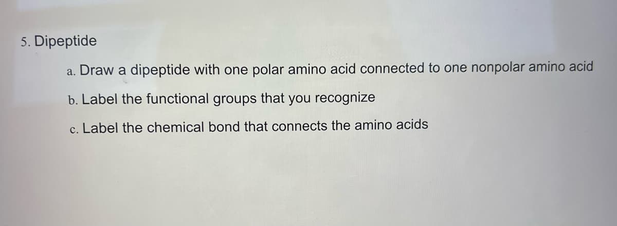 5. Dipeptide
a. Draw a dipeptide with one polar amino acid connected to one nonpolar amino acid
b. Label the functional groups that you recognize
c. Label the chemical bond that connects the amino acids