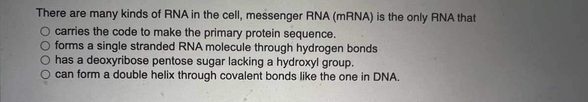 There are many kinds of RNA in the cell, messenger RNA (MRNA) is the only RNA that
O carries the code to make the primary protein sequence.
O forms a single stranded RNA molecule through hydrogen bonds
O has a deoxyribose pentose sugar lacking a hydroxyl group.
O can form a double helix through covalent bonds like the one in DNA.
