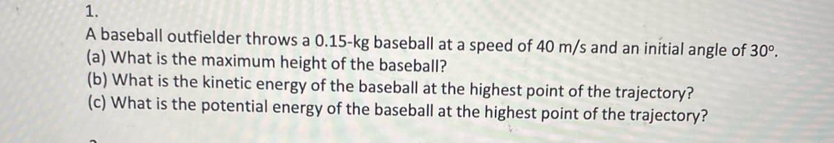1.
A baseball outfielder throws a 0.15-kg baseball at a speed of 40 m/s and an initial angle of 30°.
(a) What is the maximum height of the baseball?
(b) What is the kinetic energy of the baseball at the highest point of the trajectory?
(c) What is the potential energy of the baseball at the highest point of the trajectory?
