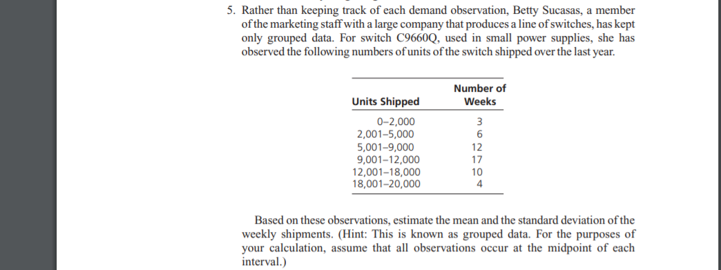 5. Rather than keeping track of each demand observation, Betty Sucasas, a member
of the marketing staff with a large company that produces a line of switches, has kept
only grouped data. For switch C9660Q, used in small power supplies, she has
observed the following numbers of units of the switch shipped over the last year.
Number of
Units Shipped
Weeks
0-2,000
2,001-5,000
5,001-9,000
9,001-12,000
12,001–18,000
18,001-20,000
12
17
10
4
Based on these observations, estimate the mean and the standard deviation of the
weekly shipments. (Hint: This is known as grouped data. For the purposes of
your calculation, assume that all observations occur at the midpoint of each
interval.)
