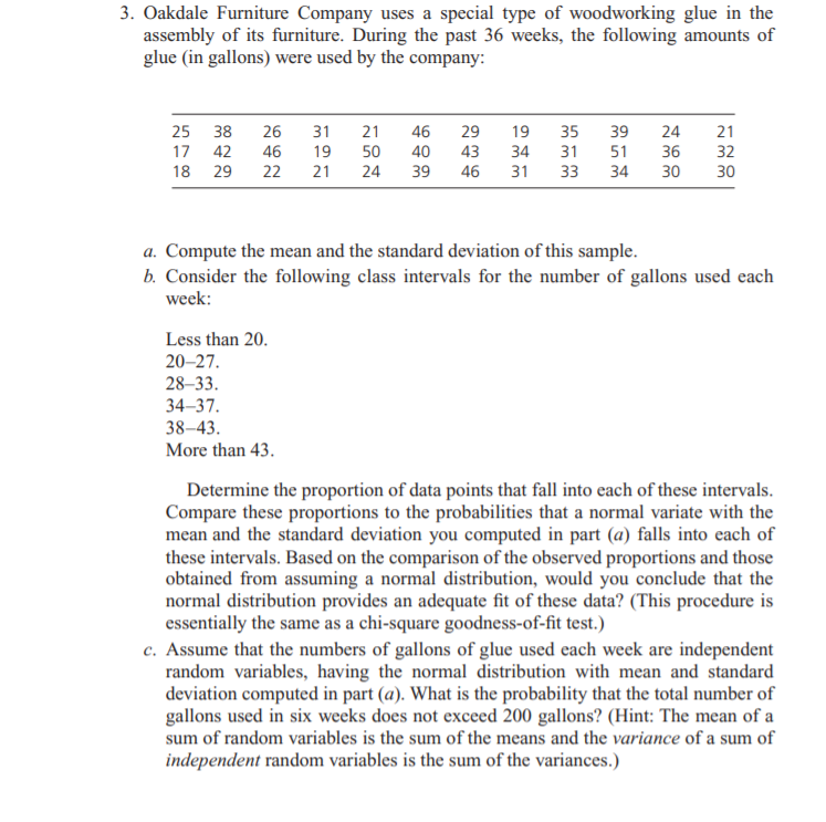 3. Oakdale Furniture Company uses a special type of woodworking glue in the
assembly of its furniture. During the past 36 weeks, the following amounts of
glue (in gallons) were used by the company:
25 38
26
31
21
46
29
19
35
39
24
21
17
42
46
19
50
40
43
34
51
36
32
18 29
22
21
24
39
46
31
33
34
30
30
a. Compute the mean and the standard deviation of this sample.
b. Consider the following class intervals for the number of gallons used each
week:
Less than 20.
20-27.
28-33.
34–37.
38–43.
More than 43.
Determine the proportion of data points that fall into each of these intervals.
Compare these proportions to the probabilities that a normal variate with the
mean and the standard deviation you computed in part (a) falls into each of
these intervals. Based on the comparison of the observed proportions and those
obtained from assuming a normal distribution, would you conclude that the
normal distribution provides an adequate fit of these data? (This procedure is
essentially the same as a chi-square goodness-of-fit test.)
c. Assume that the numbers of gallons of glue used each week are independent
random variables, having the normal distribution with mean and standard
deviation computed in part (a). What is the probability that the total number of
gallons used in six weeks does not exceed 200 gallons? (Hint: The mean of a
sum of random variables is the sum of the means and the variance of a sum of
independent random variables is the sum of the variances.)
m m m
