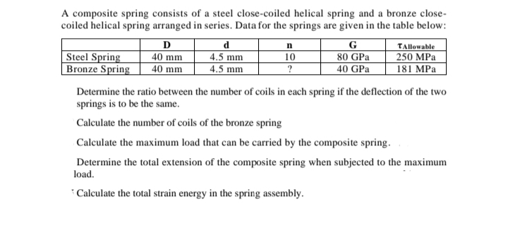 A composite spring consists of a steel close-coiled helical spring and a bronze close-
coiled helical spring arranged in series. Data for the springs are given in the table below:
Steel Spring
Bronze Spring
D
40 mm
40 mm
4.5 mm
4.5 mm
G
80 GPa
40 GPa
TAllowable
250 MPa
181 MPa
10
Determine the ratio between the number of coils in each spring if the deflection of the two
springs is to be the same.
Calculate the number of coils of the bronze spring
Calculate the maximum load that can be carried by the composite spring.
Determine the total extension of the composite spring when subjected to the maximum
load.
* Calculate the total strain energy in the spring assembly.
