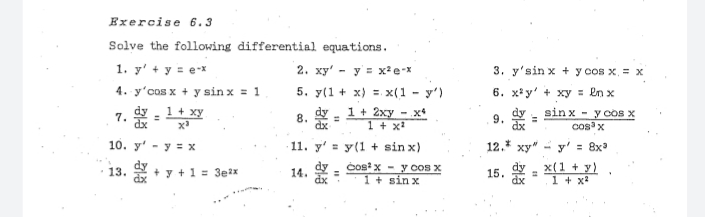 Exercise 6.3
Solve the following differential equations.
1. y' + y = e-x
2. ху" - у в хае-х
3. y'sin x + y cos x, = x
4. y'cos x + y sin x = 1
5. y(1 + x) =. x(1 - y')
6. x* y' + xy = en x
1 + xy
sin x
dx
dy
1+ 2xy - x4
1 + x
dy
y cos x
cosx
7.
%3D
8.
9.
%3D
dx
10. y' - y = x
· 11. y' = y(1 + sin x)
12.* xy" - y'
= 8x
Cosx - y COS X
1 + sin x
dy
15.
dx
x(1 + y)
1 + x?
13.
+ y + 1 = 3e2x
14.
%3D
