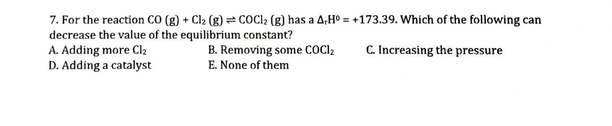 7. For the reaction CO (g) + Cl2 (g) = COC12 (g) has a A,Hº = +173.39. Which of the following can
decrease the value of the equilibrium constant?
A. Adding more Cl2
D. Adding a catalyst
B. Removing some COCI2
C. Increasing the pressure
E. None of them
