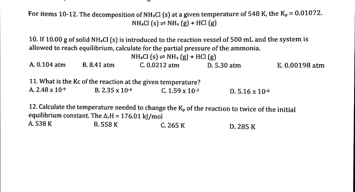 For items 10-12. The decomposition of NH,Cl (s) at a given temperature of 548 K, the Kp = 0.01072.
NHẠCI (s) = NH4 (g) + HCl (g)
10. If 10.00 g of solid NH,Cl (s) is introduced to the reaction vessel of 500 mL and the system is
allowed to reach equilibrium, calculate for the partial pressure of the ammonia.
NHẠCI (s) = NH4 (g) + HCl (g)
C. 0.0212 atm
A. 0.104 atm
B. 8.41 atm
D. 5.30 atm
E. 0.00198 atm
11. What is the Kc of the reaction at the given temperature?
В. 2.35 х 10-4
A. 2.48 x 10-9
С. 1.59 х 10-3
D. 5.16 x 10-6
12. Calculate the temperature needed to change the Kp of the reaction to twice of the initial
equilibrium constant. The A,H = 176.01 kJ/mol
А. 538 K
В. 558 K
С. 265 К
D. 285 K
