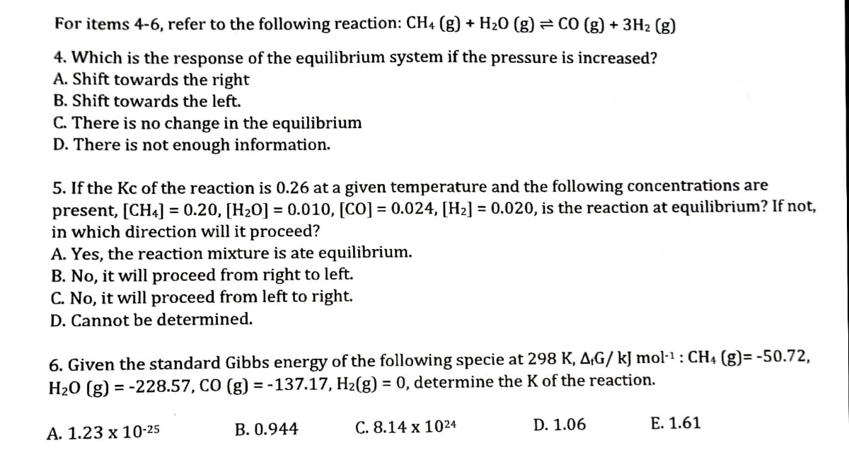 For items 4-6, refer to the following reaction: CH4 (g) + H20 (g)
e CO (g) + 3H2 (g)
4. Which is the response of the equilibrium system if the pressure is increased?
A. Shift towards the right
B. Shift towards the left.
C. There is no change in the equilibrium
D. There is not enough information.
5. If the Kc of the reaction is 0.26 at a given temperature and the following concentrations are
present, [CH4] = 0.20, [H20] = 0.010, [CO] = 0.024, [H2] = 0.020, is the reaction at equilibrium? If not,
in which direction will it proceed?
A. Yes, the reaction mixture is ate equilibrium.
B. No, it will proceed from right to left.
C. No, it will proceed from left to right.
D. Cannot be determined.
6. Given the standard Gibbs energy of the following specie at 298 K, A;G/ kJ mol-1 : CH4 (g)= -50.72,
H20 (g) = -228.57, CO (g) = -137.17, H2(g) = 0, determine the K of the reaction.
В. О.944
С. 8.14 х 1024
D. 1.06
Е. 1.61
А. 1.23 х 10-25
