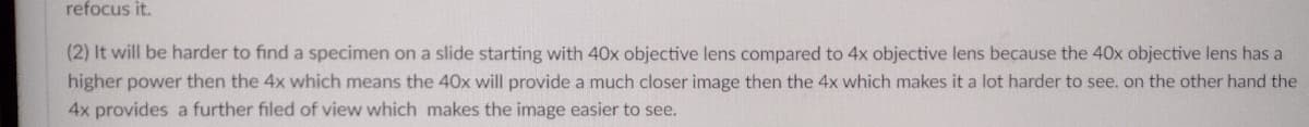 refocus it.
(2) It will be harder to find a specimen on a slide starting with 40x objective lens compared to 4x objective lens because the 40x objective lens has a
higher power then the 4x which means the 40x will provide a much closer image then the 4x which makes it a lot harder to see. on the other hand the
4x provides a further filed of view which makes the image easier to see.
