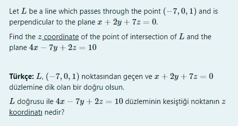 Let L be a line which passes through the point (-7,0, 1) and is
perpendicular to the plane a + 2y + 7z = 0.
Find the z coordinate of the point of intersection of L and the
plane 4x – 7y + 2z = 10
Türkçe: L, (-7,0, 1) noktasından geçen ve x + 2y + 7z = 0
düzlemine dik olan bir doğru olsun.
L doğrusu ile 4x – 7y + 2z = 10 düzleminin kesiştiği noktanın z
koordinatı nedir?
