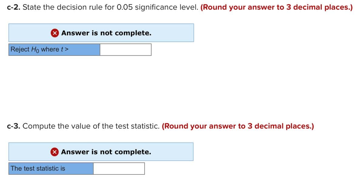 c-2. State the decision rule for 0.05 significance level. (Round your answer to 3 decimal places.)
X Answer is not complete.
Reject Ho where t>
c-3. Compute the value of the test statistic. (Round your answer to 3 decimal places.)
X Answer is not complete.
The test statistic is
