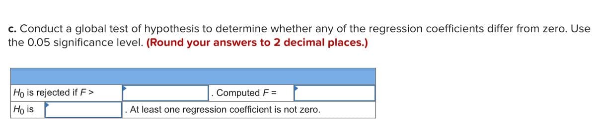 c. Conduct a global test of hypothesis to determine whether any of the regression coefficients differ from zero. Use
the 0.05 significance level. (Round your answers to 2 decimal places.)
Ho is rejected if F >
Computed F =
Ho is
At least one regression coefficient is not zero.
