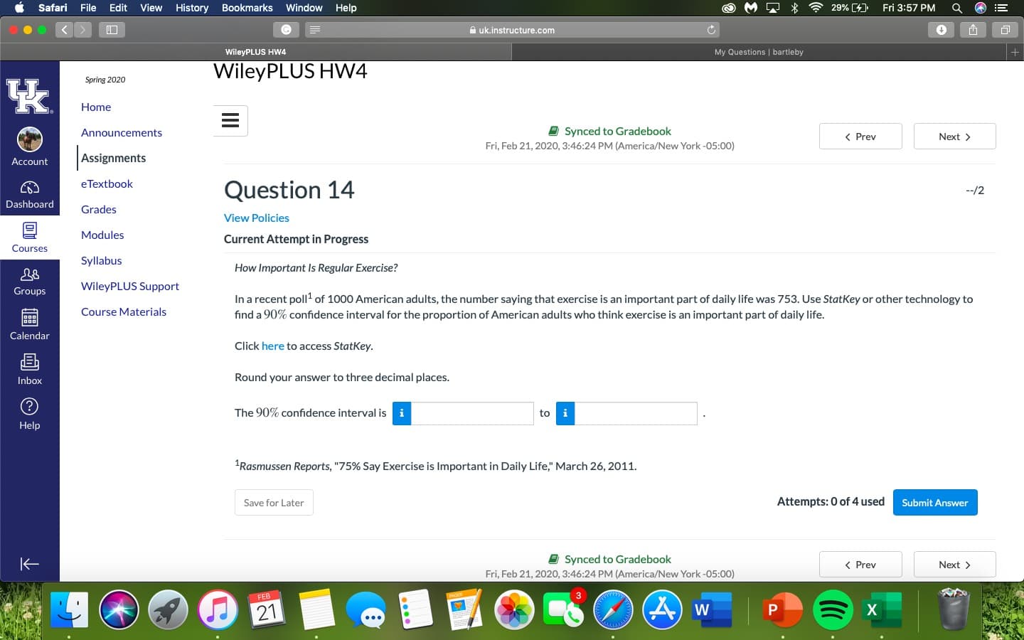 Safari
File Edit
View
History
Bookmarks
Window
Help
29% (4)
Fri 3:57 PM
A uk.instructure.com
WileyPLUS HW4
My Questions | bartleby
WileyPLUS HW4
Spring 2020
Home
a Synced to Gradebook
Fri, Feb 21, 2020, 3:46:24 PM (America/New York -05:00)
Announcements
< Prev
Next >
Assignments
Account
eTextbook
Question 14
--/2
Dashboard
Grades
View Policies
Modules
Current Attempt in Progress
Courses
Syllabus
How Important Is Regular Exercise?
WileyPLUS Support
Groups
In a recent poll of 1000 American adults, the number saying that exercise is an important part of daily life was 753. Use StatKey or other technology to
find a 90% confidence interval for the proportion of American adults who think exercise is an important part of daily life.
Course Materials
Calendar
Click here to access StatKey.
Inbox
Round your answer to three decimal places.
The 90% confidence interval is
to
Help
Rasmussen Reports, "75% Say Exercise is Important in Daily Life," March 26, 2011.
Save for Later
Attempts: 0 of 4 used
Submit Answer
E Synced to Gradebook
Fri, Feb 21, 2020, 3:46:24 PM (America/New York -05:00)
< Prev
Next >
FEB
21
