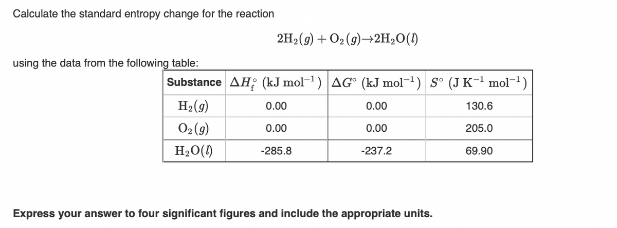 Calculate the standard entropy change for the reaction
2H2(9) + O2 (9)–→2H2O(1)
using the data from the following table:
Substance AH; (kJ mol-1) AG° (kJ mol-1) S° (J K-1 mol-1)
H2(9)
0.00
0.00
130.6
O2 (9)
0.00
0.00
205.0
H2O()
-285.8
-237.2
69.90
Express your answer to four significant figures and include the appropriate units.
