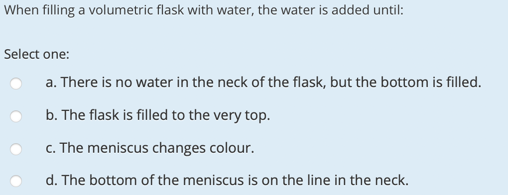 When filling a volumetric flask with water, the water is added until:
Select one:
a. There is no water in the neck of the flask, but the bottom is filled.
b. The flask is filled to the very top.
c. The meniscus changes colour.
d. The bottom of the meniscus is on the line in the neck.
