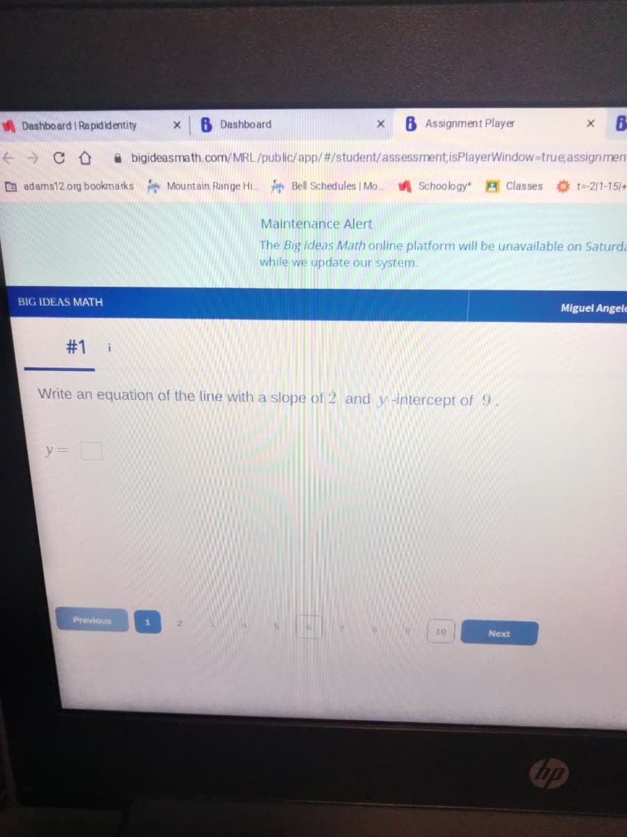 A Dashboard I Rapid identity
6 Dashboard
8 Assignment Player
A bigideasmath.com/MRL/public/app/#/student/assessment;isPlayerWindow-true,assignmen
D adams12.org bookmarks Mountain Range Hi.
Bell Schedules | Mo.
A Schoology A Classes
O t-211-15/+
Maintenance Alert
The Big ideas Math online platform will be unavailable on Saturda
while we update our system.
BIG IDEAS MATH
Miguel Angelc
#1
i
Write an equation of the line with a slope of 2 and y -intercept of 9
y=
Previous
10
Next
Cop
