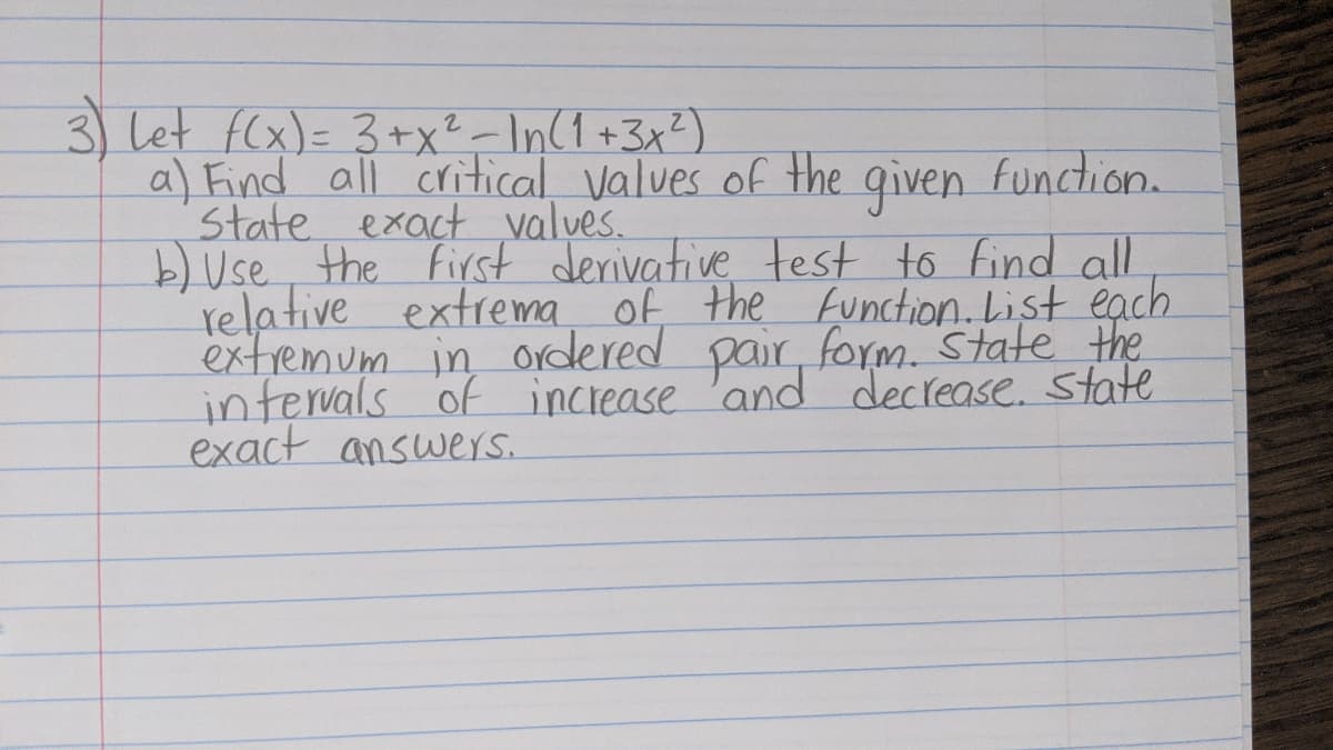 3) let f(x)= 3+x?-In(1+3x?)
a) Find all critical values of the qiven Function.
State exact values.
b) Use the First derivative test to find all
relative extrema of the function. List each
extremum in ordered pair, form. State the
infervals of increase 'and decrease. state
exact answers.
